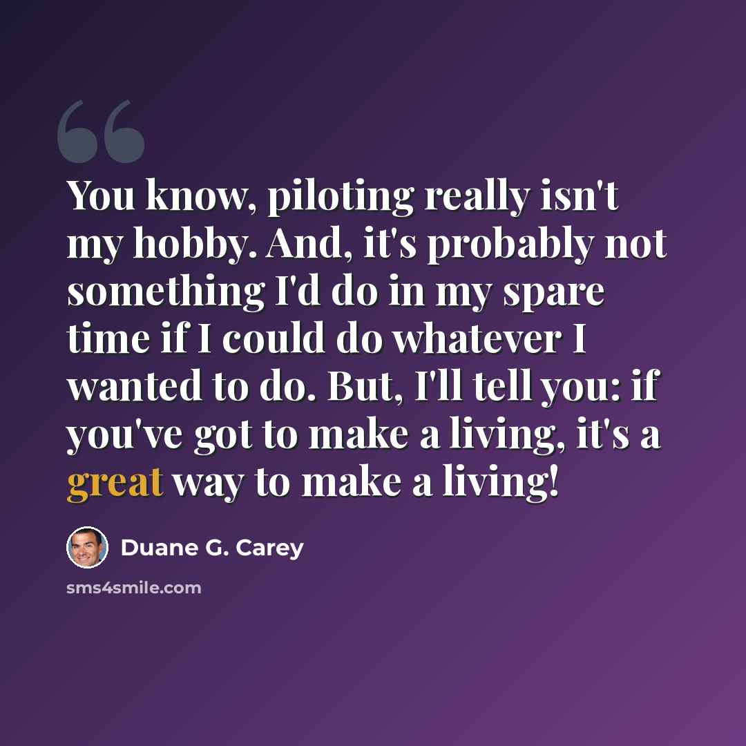 “You know, piloting really isn't my hobby. And, it's probably not something I'd do in my spare time if I could do whatever I wanted to do. But, I'll tell you: if you've got to make a living, it's a great way to make a living!” quote by Duane G. Carey