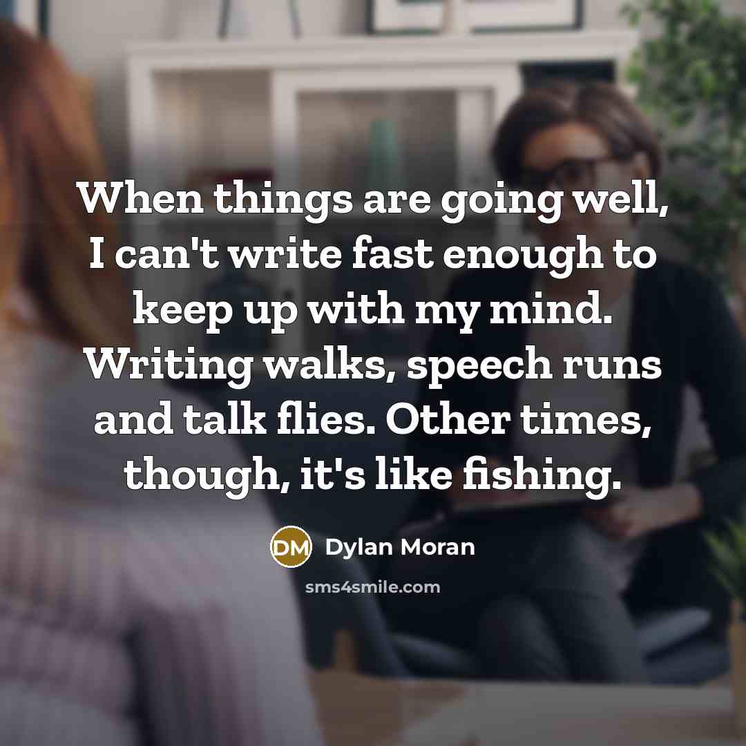 “When things are going well, I can't write fast enough to keep up with my mind. Writing walks, speech runs and talk flies. Other times, though, it's like fishing.” quote by Dylan Moran