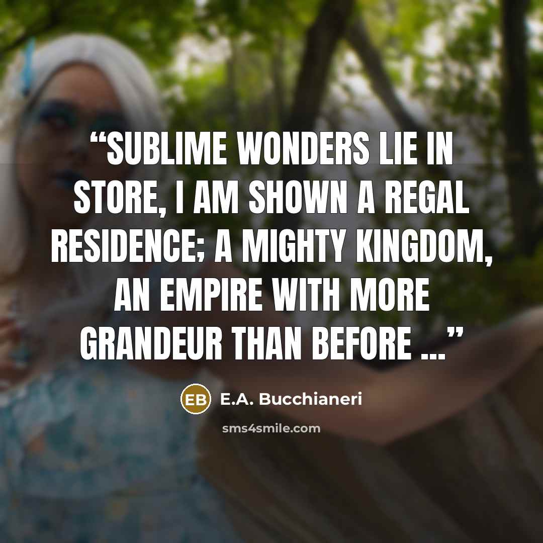 “Sublime wonders lie in store, I am shown a regal residence; a mighty kingdom, an empire with more grandeur than before ...” quote by E.A. Bucchianeri