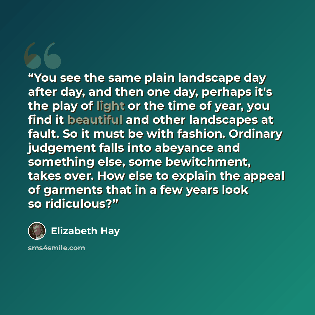 “You see the same plain landscape day after day, and then one day, perhaps it's the play of light or the time of year, you find it beautiful and other landscapes at fault. So it must be with fashion. Ordinary judgement falls into abeyance and something else, some bewitchment, takes over. How else…” quote by Elizabeth Hay