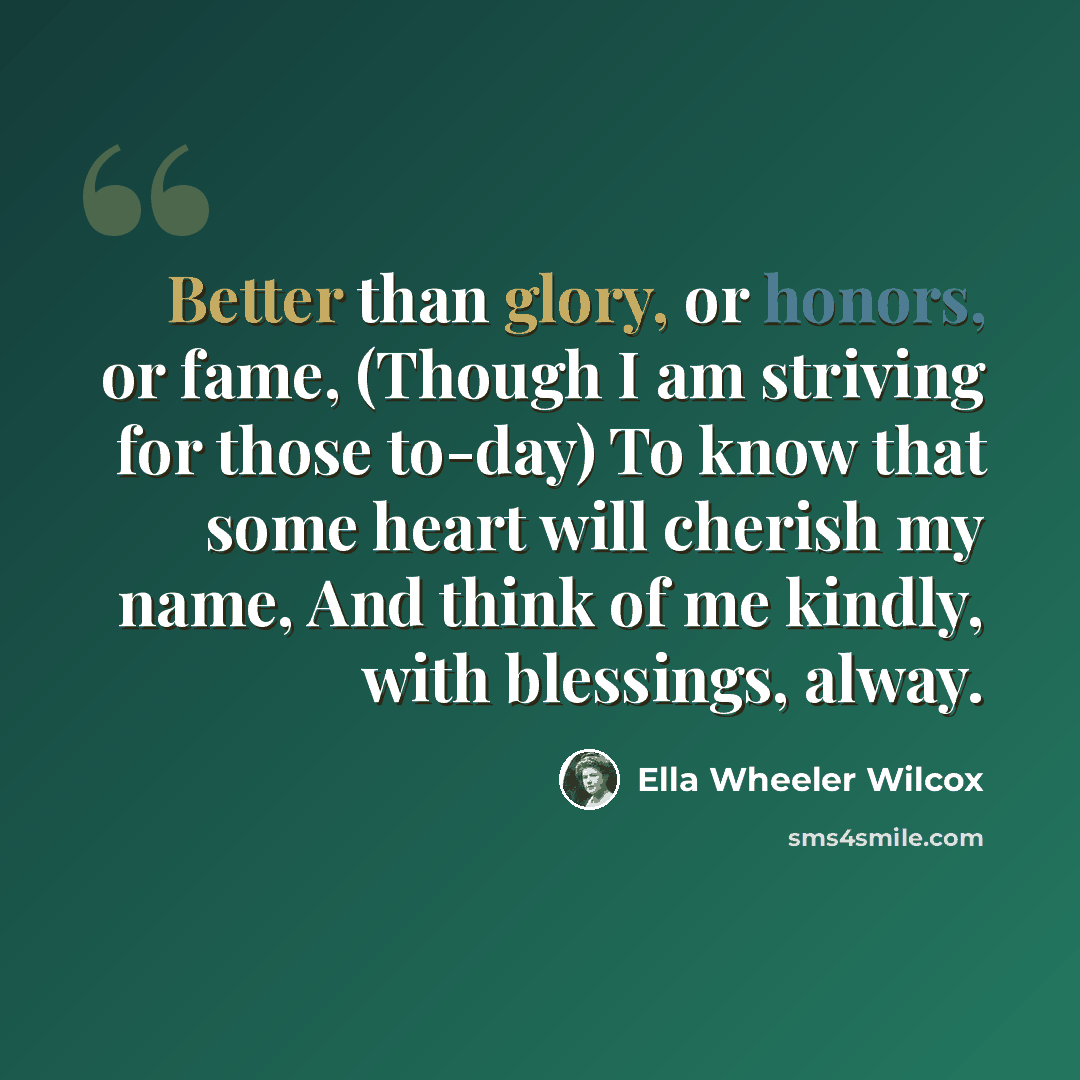 “Better than glory, or honors, or fame, (Though I am striving for those to-day) To know that some heart will cherish my name, And think of me kindly, with blessings, alway.” quote by Ella Wheeler Wilcox