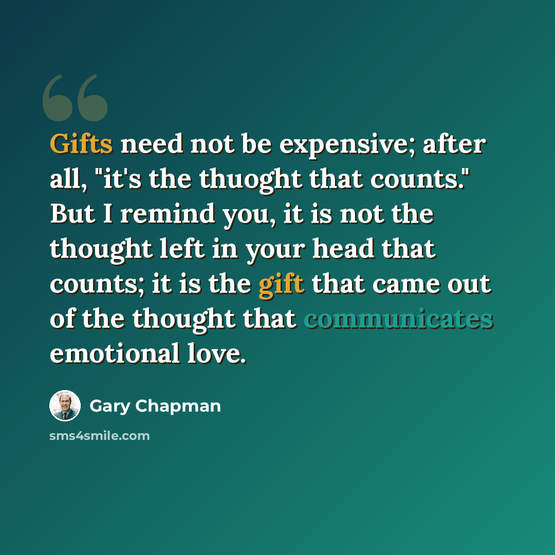 “Gifts need not be expensive; after all, "it's the thuoght that counts." But I remind you, it is not the thought left in your head that counts; it is the gift that came out of the thought that communicates emotional love.” quote by Gary Chapman