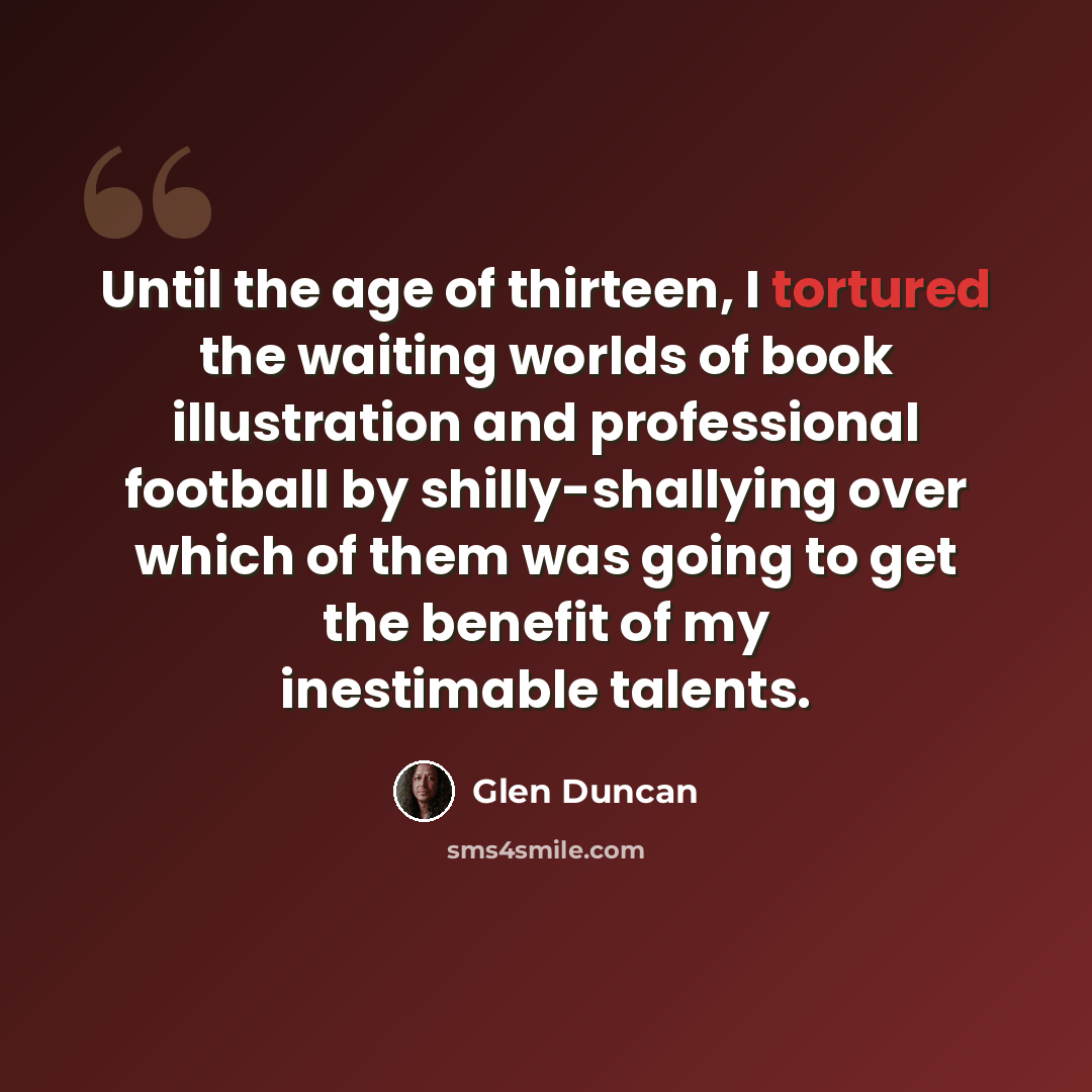 “Until the age of thirteen, I tortured the waiting worlds of book illustration and professional football by shilly-shallying over which of them was going to get the benefit of my inestimable talents.” quote by Glen Duncan