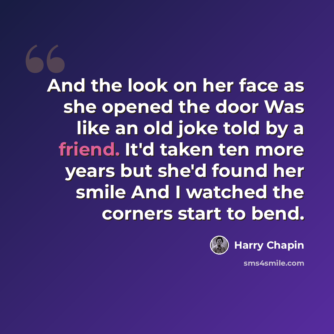 “And the look on her face as she opened the door Was like an old joke told by a friend. It'd taken ten more years but she'd found her smile And I watched the corners start to bend.” quote by Harry Chapin