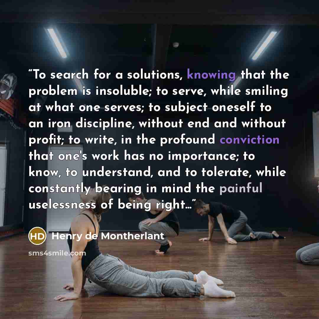 “To search for a solutions, knowing that the problem is insoluble; to serve, while smiling at what one serves; to subject oneself to an iron discipline, without end and without profit; to write, in the profound conviction that one's work has no importance; to know, to understand, and to tolerate…” quote by Henry de Montherlant