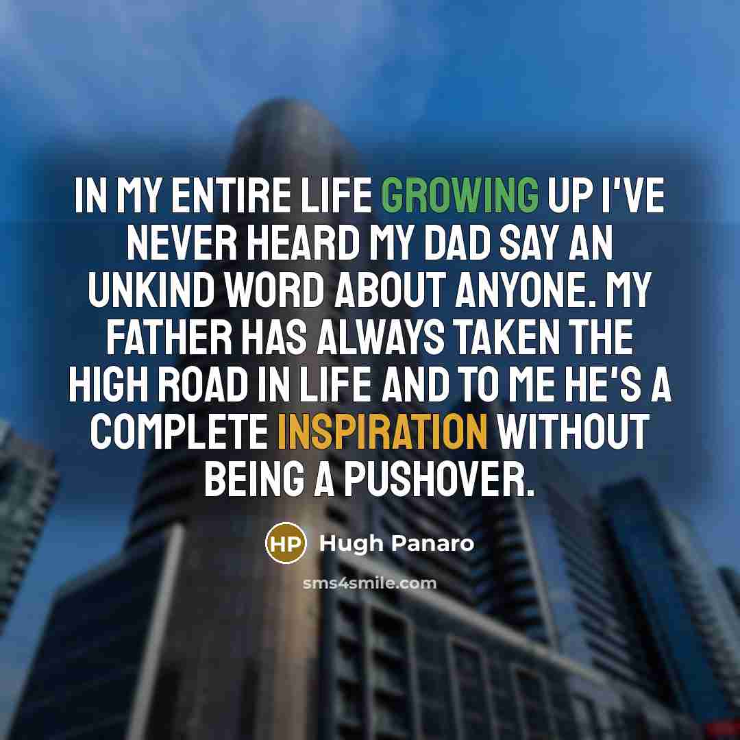 “In my entire life growing up I've never heard my dad say an unkind word about anyone. My father has always taken the high road in life and to me he's a complete inspiration without being a pushover.” quote by Hugh Panaro