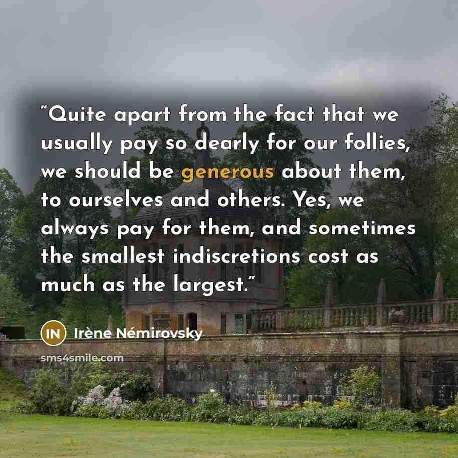 “Quite apart from the fact that we usually pay so dearly for our follies, we should be generous about them, to ourselves and others. Yes, we always pay for them, and sometimes the smallest indiscretions cost as much as the largest.” quote by Irène Némirovsky