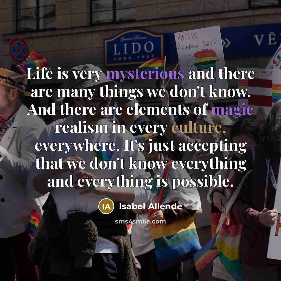 “Life is very mysterious and there are many things we don't know. And there are elements of magic realism in every culture, everywhere. It's just accepting that we don't know everything and everything is possible.” quote by Isabel Allende