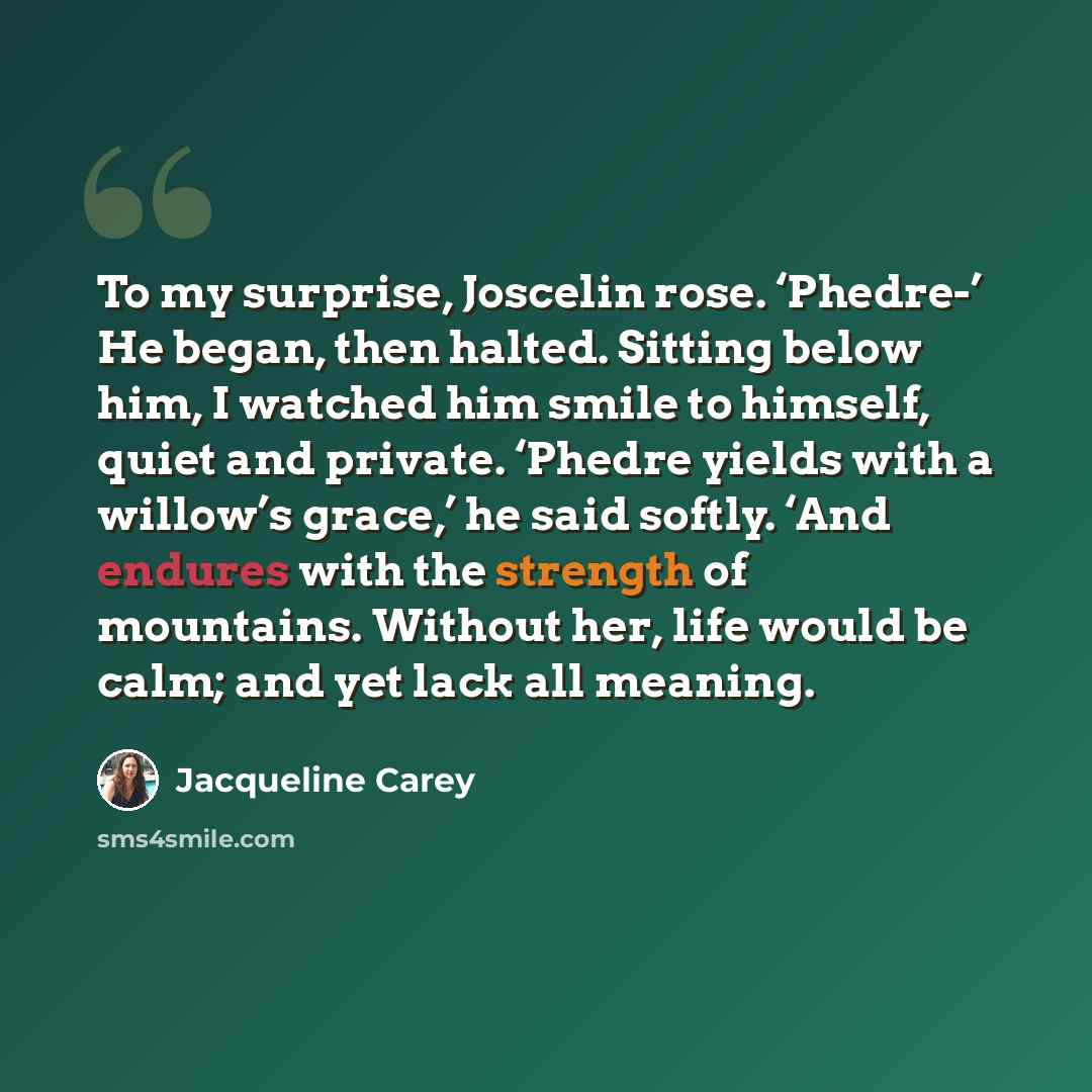 “To my surprise, Joscelin rose. ‘Phedre-’ He began, then halted. Sitting below him, I watched him smile to himself, quiet and private. ‘Phedre yields with a willow’s grace,’ he said softly. ‘And endures with the strength of mountains. Without her, life would be calm; and yet lack all meaning.” quote by Jacqueline Carey
