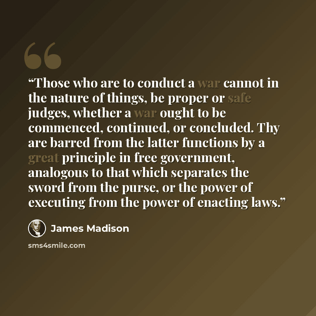 “Those who are to conduct a war cannot in the nature of things, be proper or safe judges, whether a war ought to be commenced, continued, or concluded. Thy are barred from the latter functions by a great principle in free government, analogous to that which separates the sword from the purse, or…” quote by James Madison
