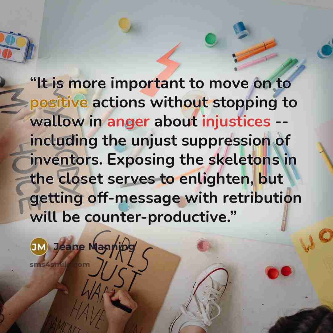 “It is more important to move on to positive actions without stopping to wallow in anger about injustices -- including the unjust suppression of inventors. Exposing the skeletons in the closet serves to enlighten, but getting off-message with retribution will be counter-productive.” quote by Jeane Manning