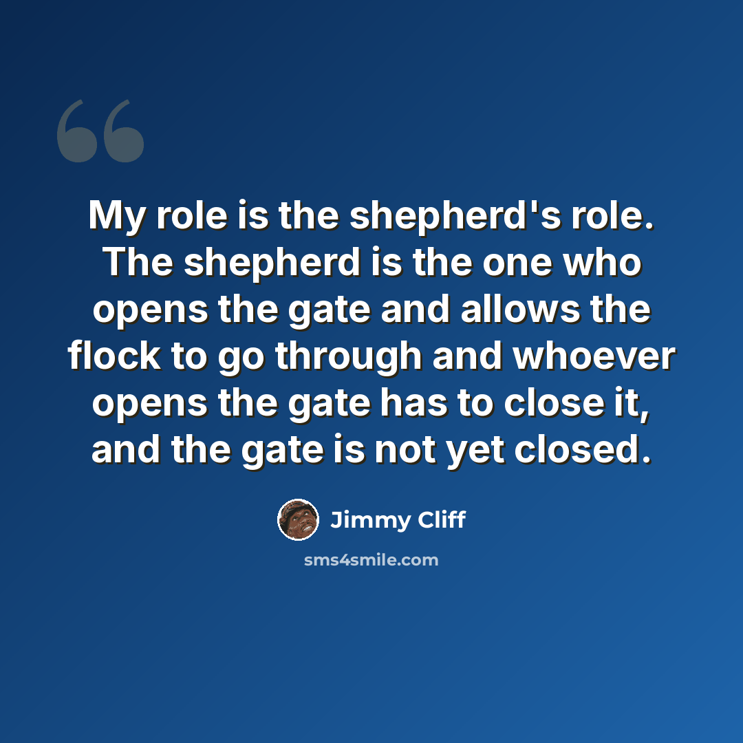 “My role is the shepherd's role. The shepherd is the one who opens the gate and allows the flock to go through and whoever opens the gate has to close it, and the gate is not yet closed.” quote by Jimmy Cliff