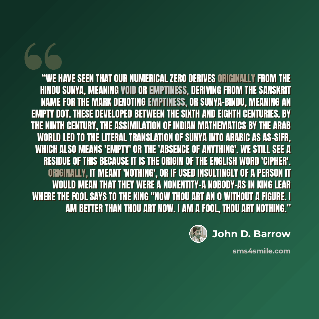 “We have seen that our numerical zero derives originally from the Hindu sunya, meaning void or emptiness, deriving from the Sanskrit name for the mark denoting emptiness, or sunya-bindu, meaning an empty dot. These developed between the sixth and eighth centuries. By the ninth century, the…” quote by John D. Barrow