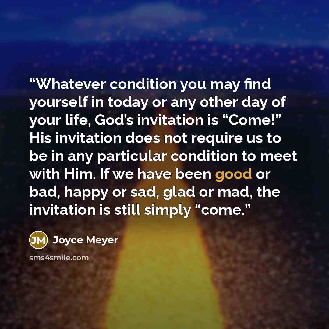 “Whatever condition you may find yourself in today or any other day of your life, God’s invitation is “Come!” His invitation does not require us to be in any particular condition to meet with Him. If we have been good or bad, happy or sad, glad or mad, the invitation is still simply “come.” quote by Joyce Meyer