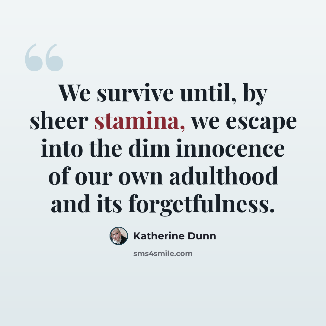 “We survive until, by sheer stamina, we escape into the dim innocence of our own adulthood and its forgetfulness.” quote by Katherine Dunn