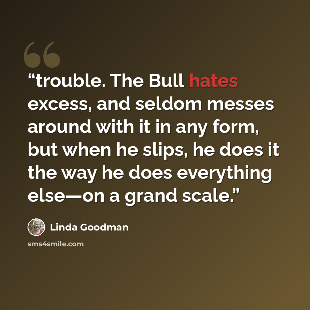 “trouble. The Bull hates excess, and seldom messes around with it in any form, but when he slips, he does it the way he does everything else—on a grand scale.” quote by Linda Goodman