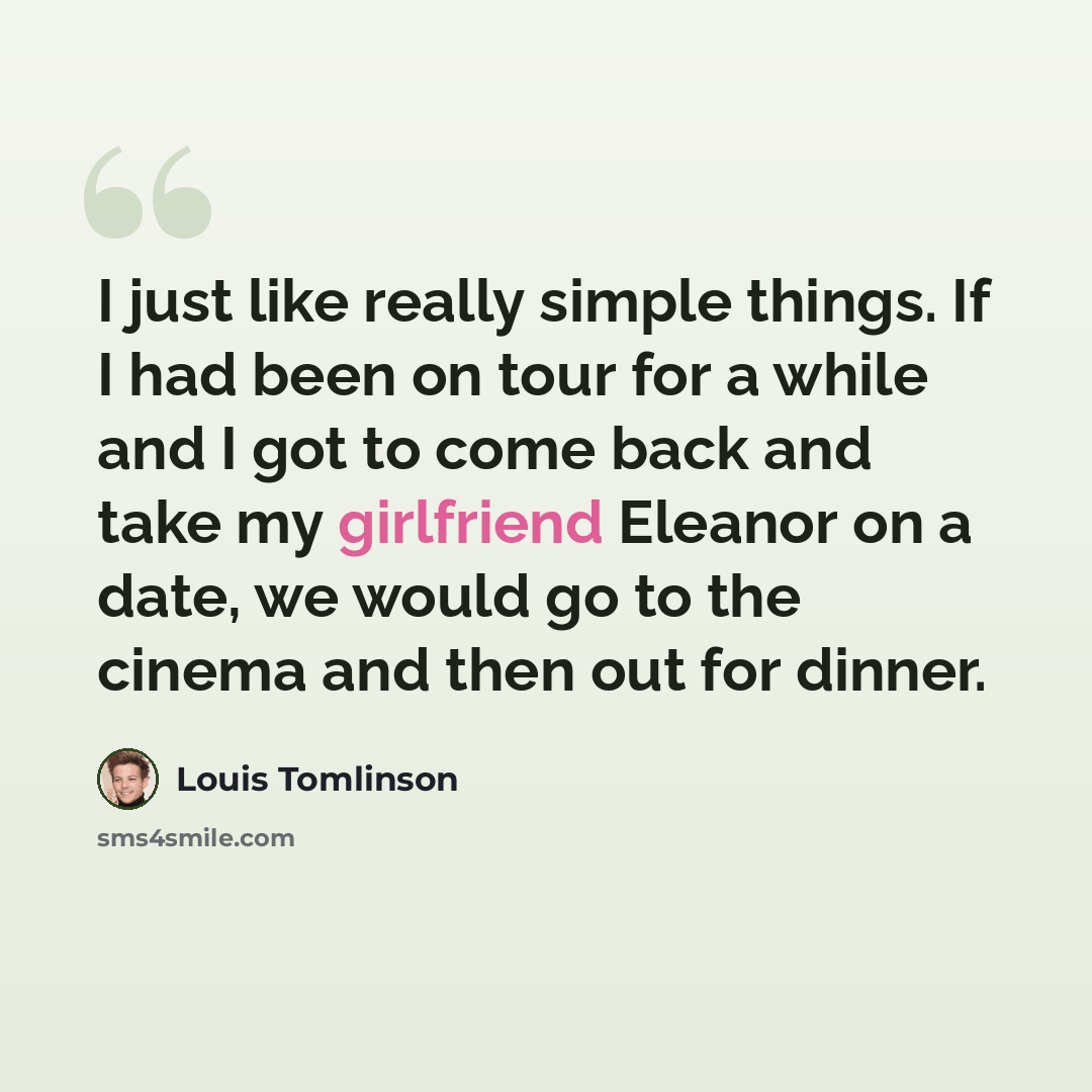 “I just like really simple things. If I had been on tour for a while and I got to come back and take my girlfriend Eleanor on a date, we would go to the cinema and then out for dinner.” quote by Louis Tomlinson
