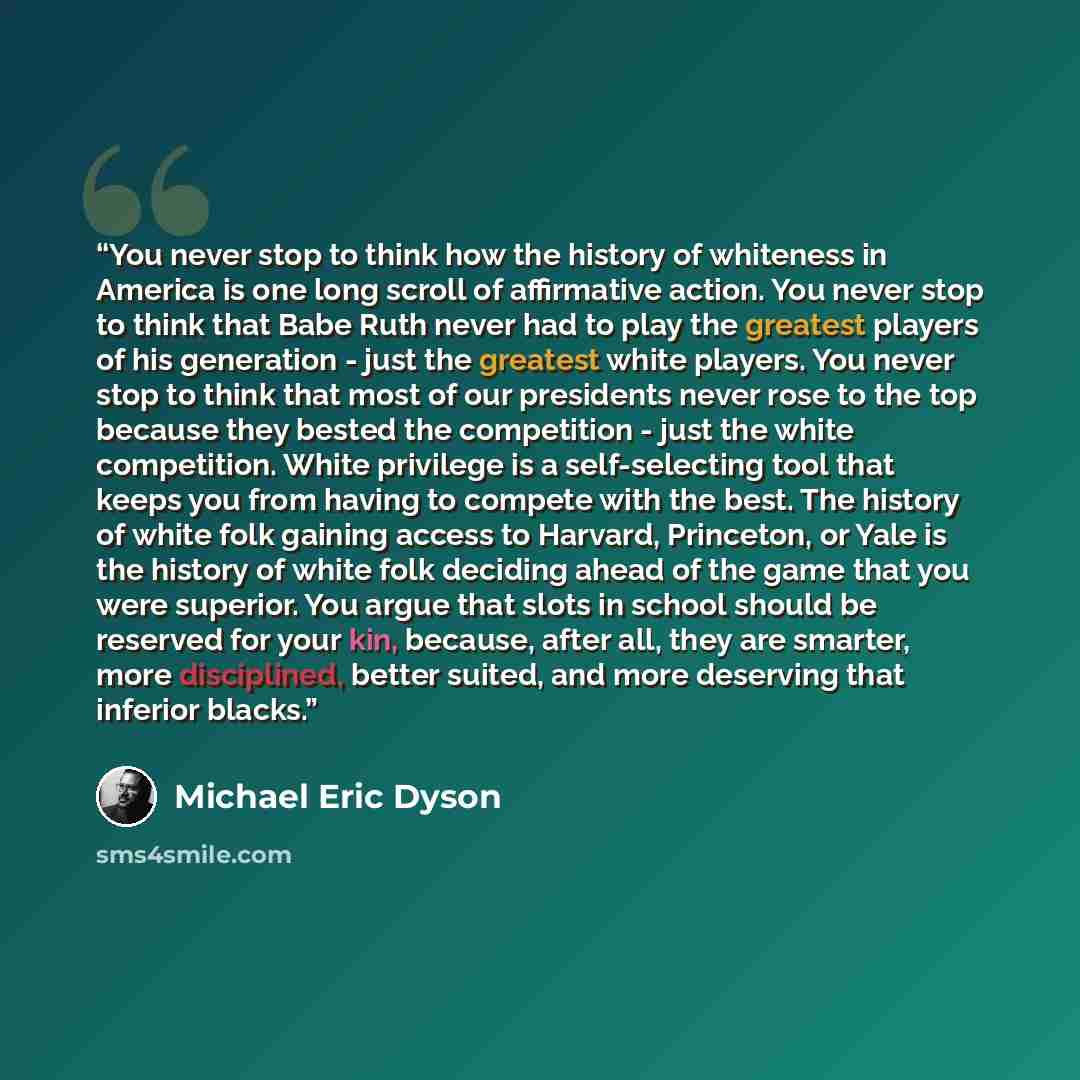 “You never stop to think how the history of whiteness in America is one long scroll of affirmative action. You never stop to think that Babe Ruth never had to play the greatest players of his generation - just the greatest white players. You never stop to think that most of our presidents never…” quote by Michael Eric Dyson