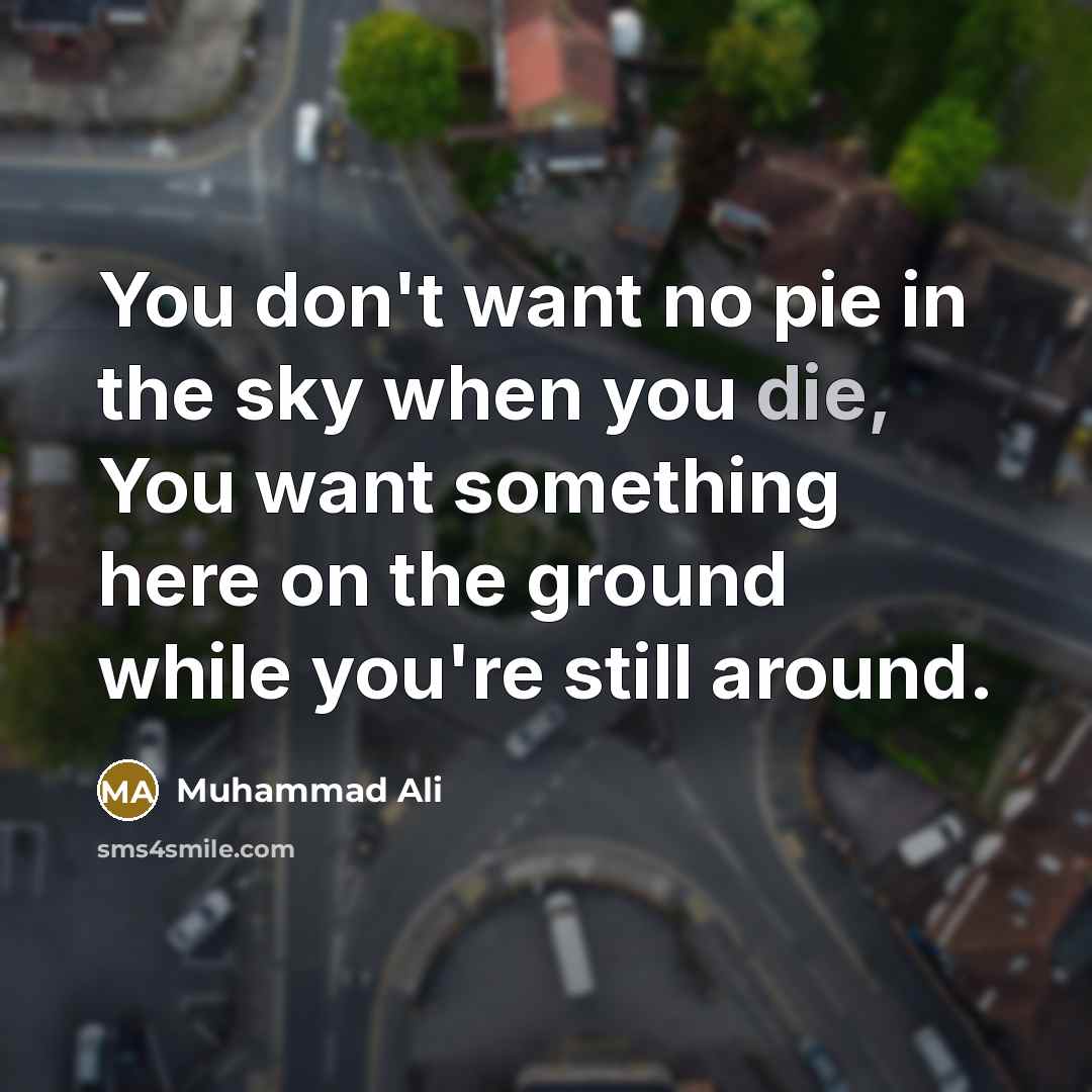 “You don't want no pie in the sky when you die, You want something here on the ground while you're still around.” quote by Muhammad Ali