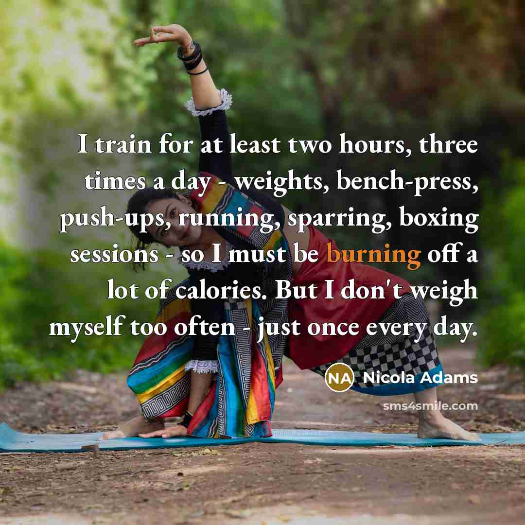 “I train for at least two hours, three times a day - weights, bench-press, push-ups, running, sparring, boxing sessions - so I must be burning off a lot of calories. But I don't weigh myself too often - just once every day.” quote by Nicola Adams
