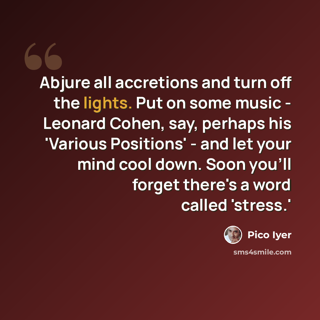 “Abjure all accretions and turn off the lights. Put on some music - Leonard Cohen, say, perhaps his 'Various Positions' - and let your mind cool down. Soon you'll forget there's a word called 'stress.'” quote by Pico Iyer