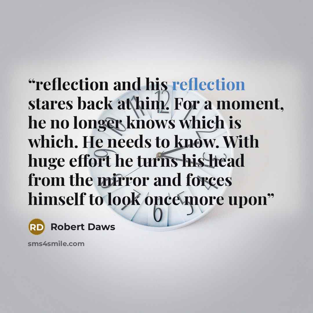“reflection and his reflection stares back at him. For a moment, he no longer knows which is which. He needs to know. With huge effort he turns his head from the mirror and forces himself to look once more upon” quote by Robert Daws