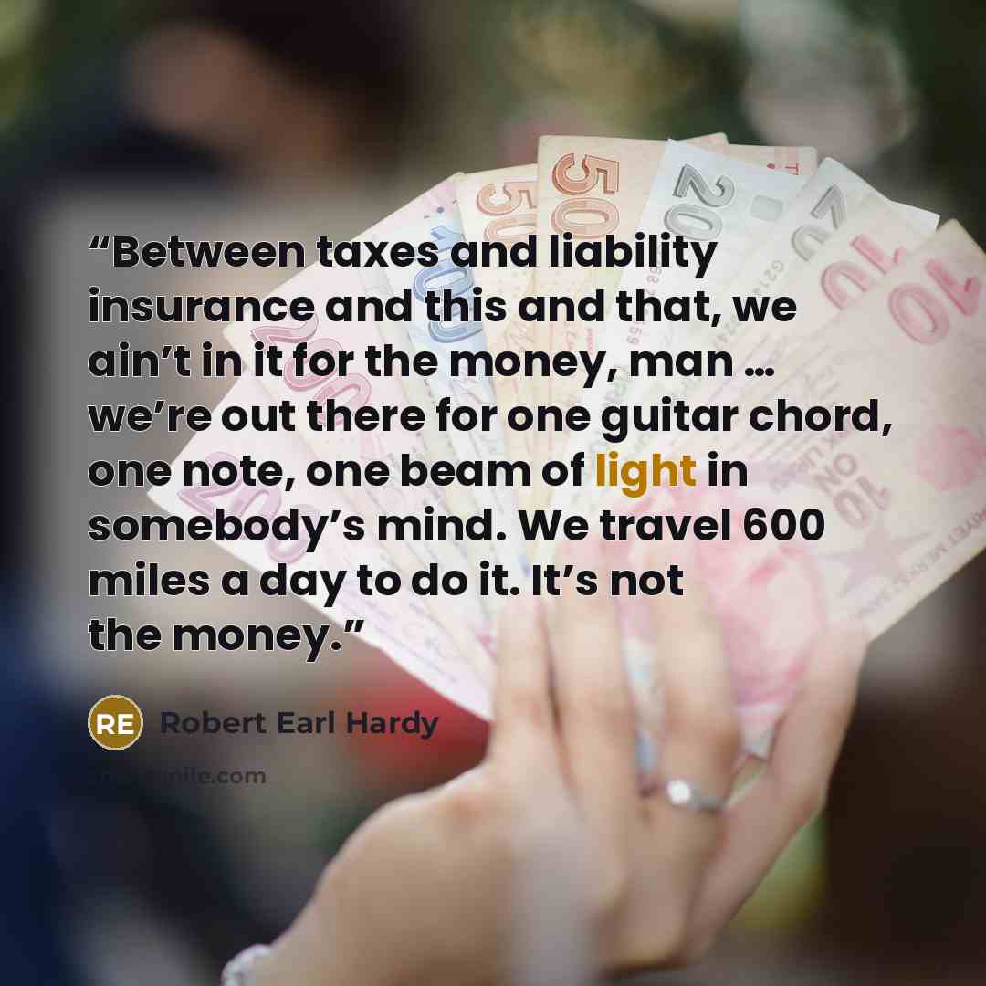 “Between taxes and liability insurance and this and that, we ain’t in it for the money, man … we’re out there for one guitar chord, one note, one beam of light in somebody’s mind. We travel 600 miles a day to do it. It’s not the money.” quote by Robert Earl Hardy