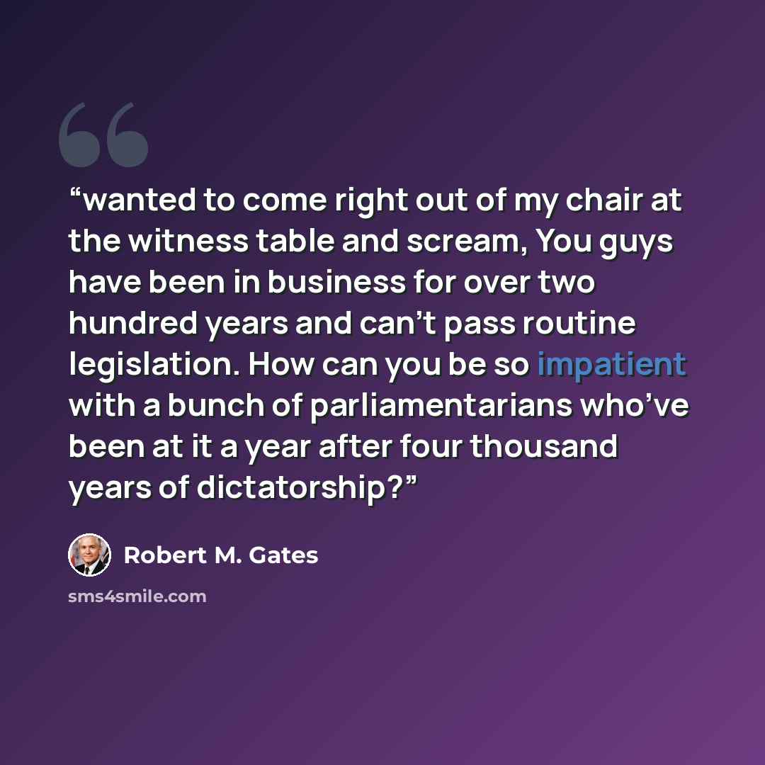 “wanted to come right out of my chair at the witness table and scream, You guys have been in business for over two hundred years and can’t pass routine legislation. How can you be so impatient with a bunch of parliamentarians who’ve been at it a year after four thousand years of dictatorship?” quote by Robert M. Gates