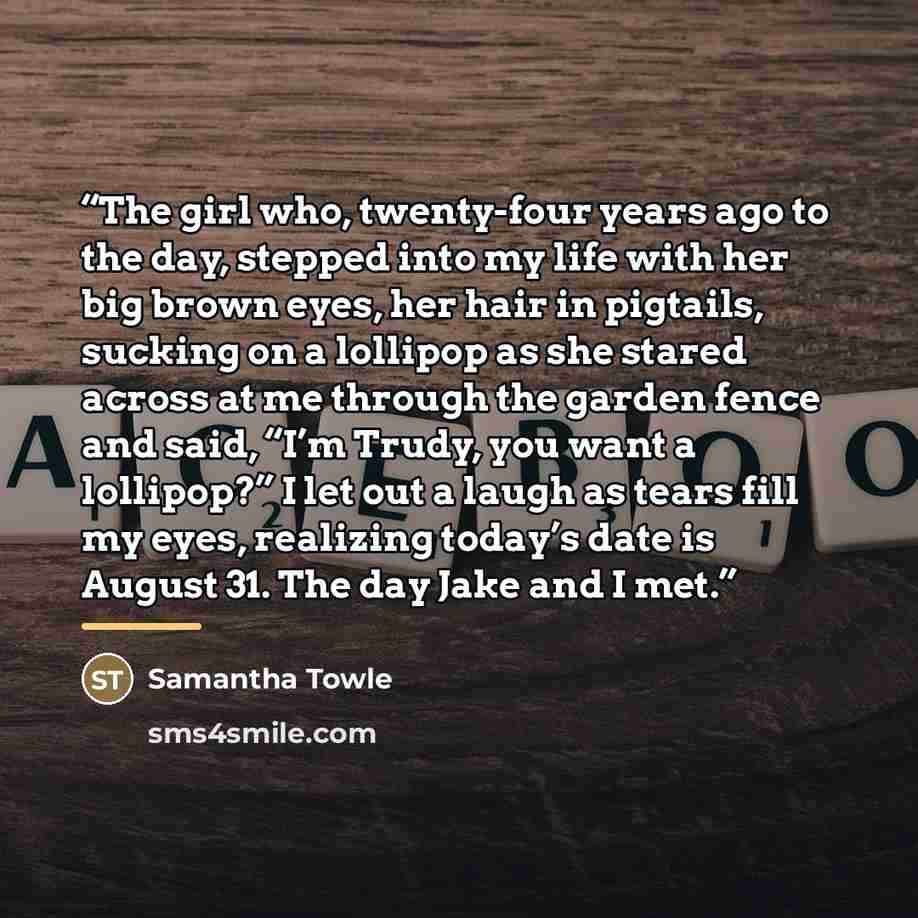 “The girl who, twenty-four years ago to the day, stepped into my life with her big brown eyes, her hair in pigtails, sucking on a lollipop as she stared across at me through the garden fence and said, “I’m Trudy, you want a lollipop?” I let out a laugh as tears fill my eyes, realizing today’s date…” quote by Samantha Towle