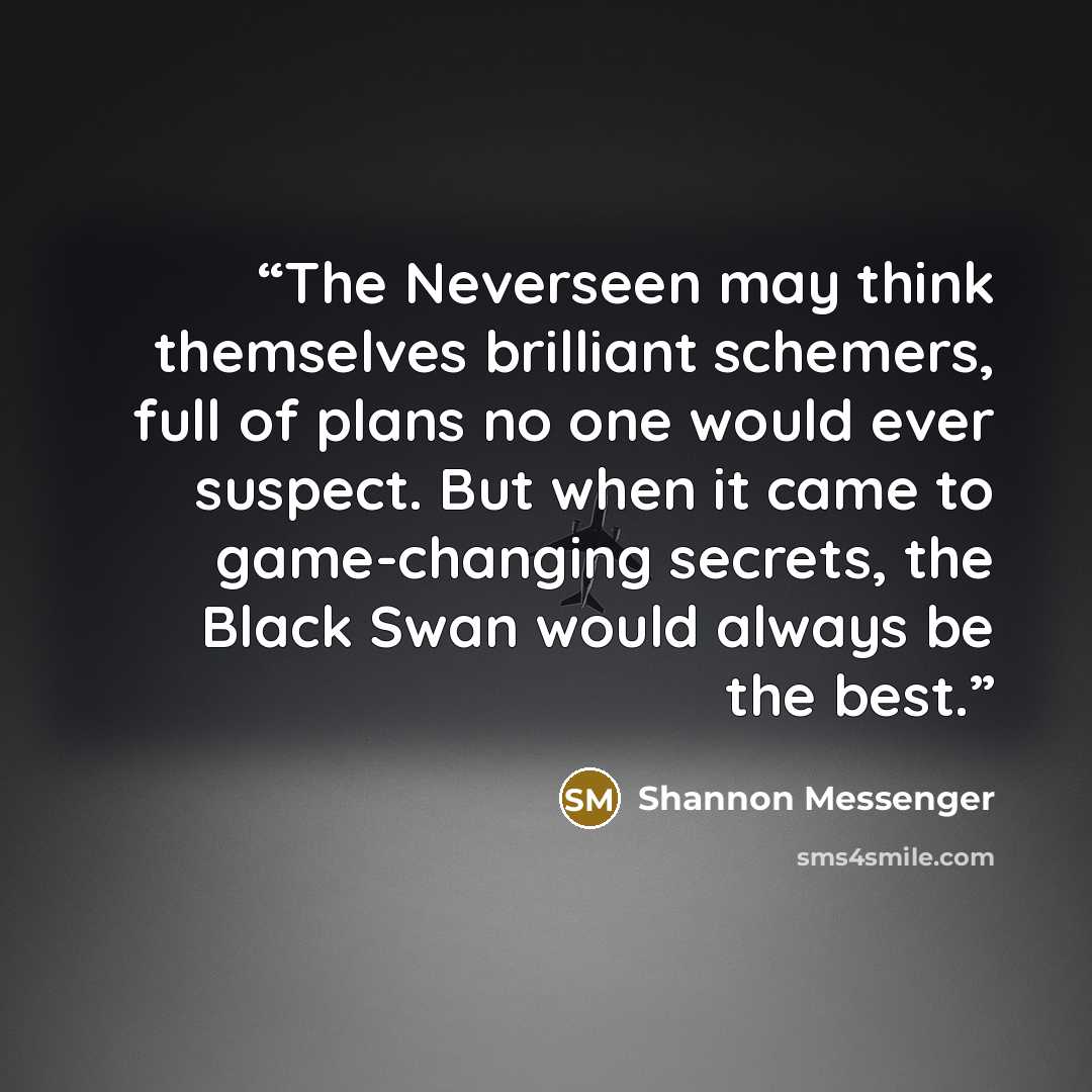 “The Neverseen may think themselves brilliant schemers, full of plans no one would ever suspect. But when it came to game-changing secrets, the Black Swan would always be the best.” quote by Shannon Messenger