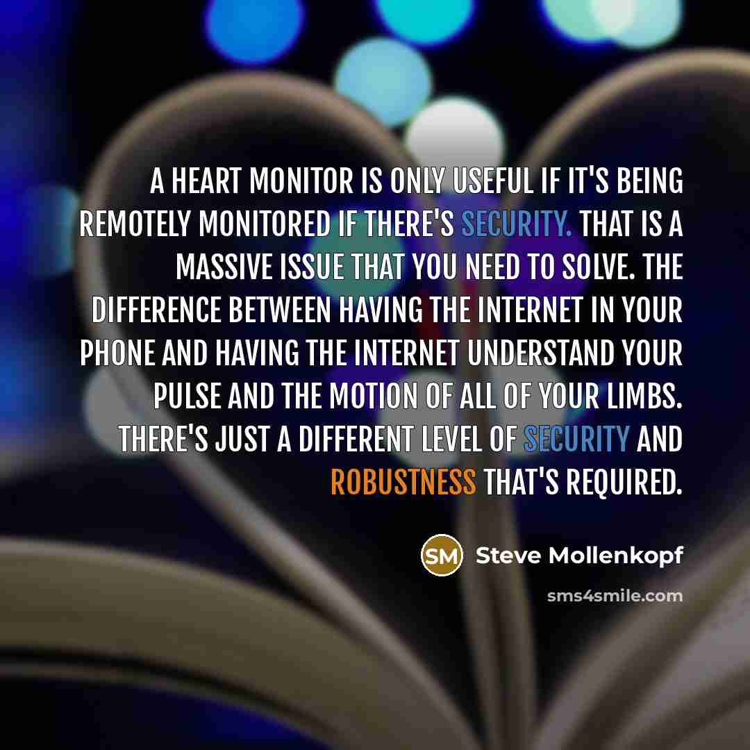 “A heart monitor is only useful if it's being remotely monitored if there's security. That is a massive issue that you need to solve. The difference between having the Internet in your phone and having the Internet understand your pulse and the motion of all of your limbs. There's just a different…” quote by Steve Mollenkopf