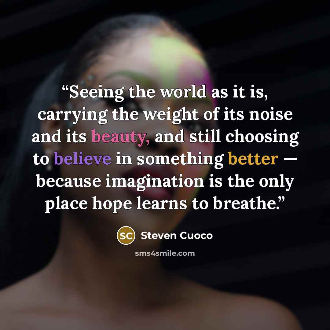 “Seeing the world as it is, carrying the weight of its noise and its beauty, and still choosing to believe in something better — because imagination is the only place hope learns to breathe.” quote by Steven Cuoco