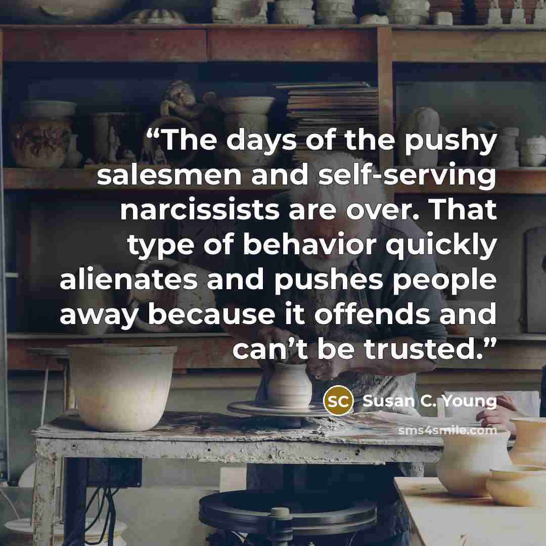 “The days of the pushy salesmen and self-serving narcissists are over. That type of behavior quickly alienates and pushes people away because it offends and can’t be trusted.” quote by Susan C. Young