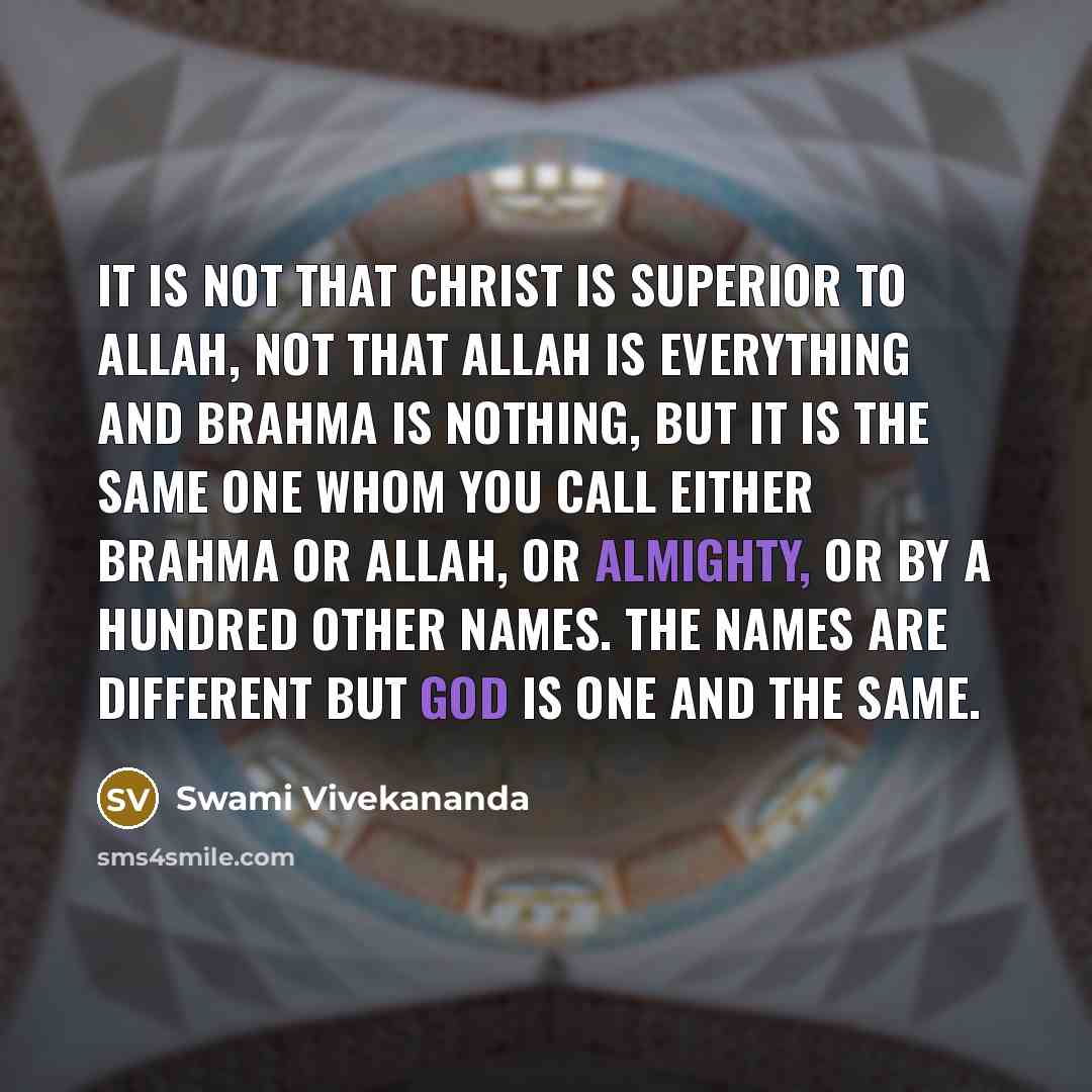 “It is not that Christ is superior to Allah, not that Allah is everything and Brahma is nothing, but it is the same one whom you call either Brahma or Allah, or Almighty, or by a hundred other names. The names are different but God is one and the same.” quote by Swami Vivekananda