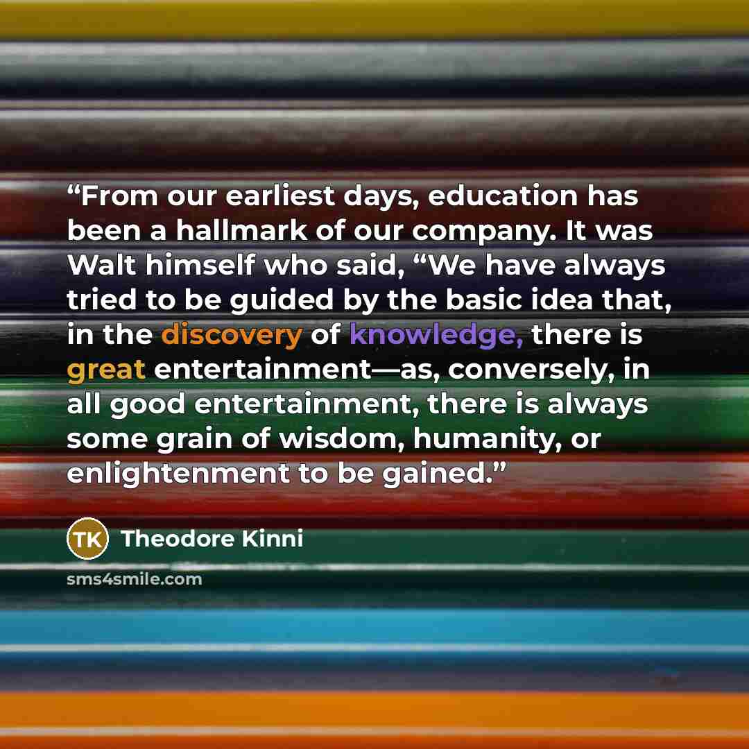 “From our earliest days, education has been a hallmark of our company. It was Walt himself who said, “We have always tried to be guided by the basic idea that, in the discovery of knowledge, there is great entertainment—as, conversely, in all good entertainment, there is always some grain of…” quote by Theodore Kinni