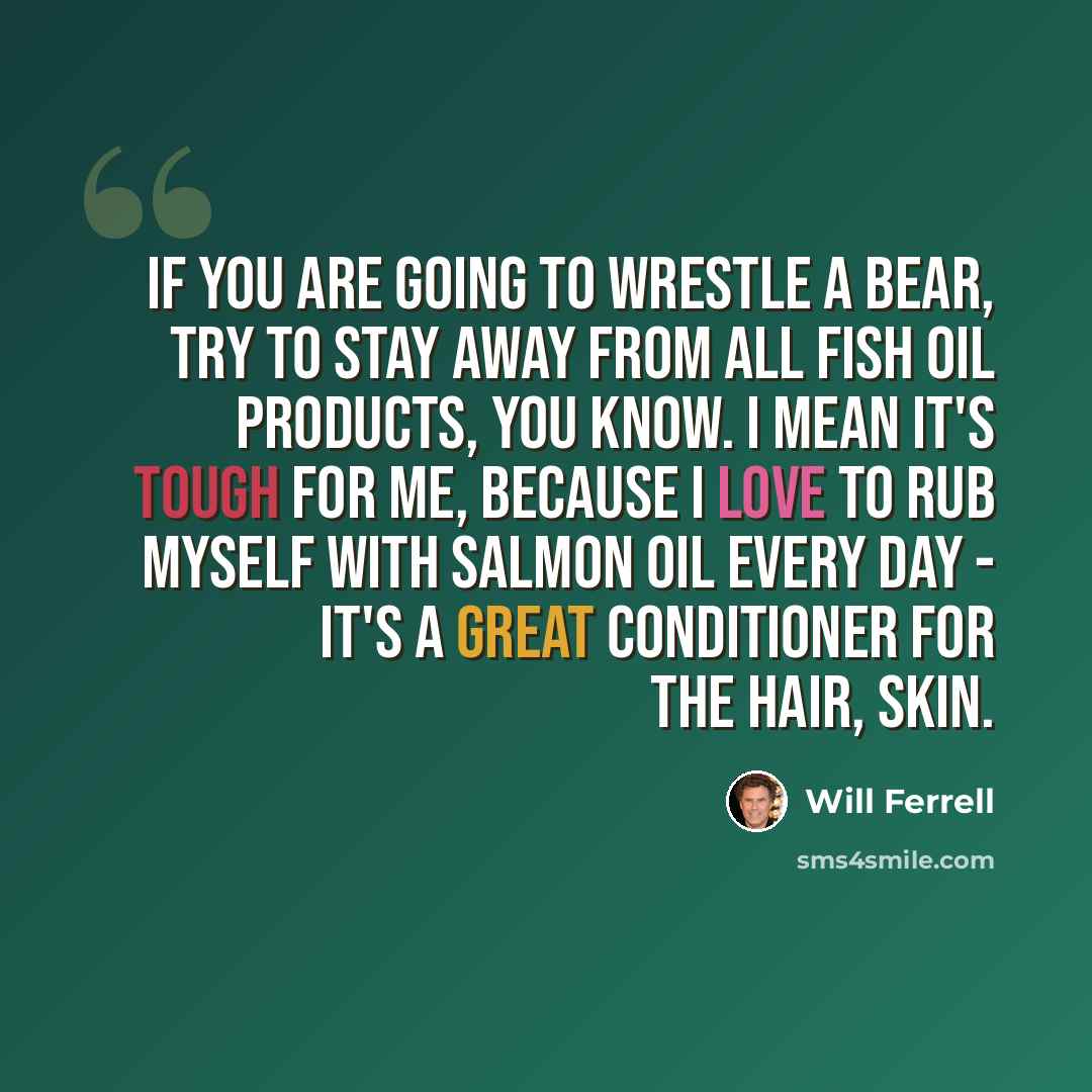 “If you are going to wrestle a bear, try to stay away from all fish oil products, you know. I mean it's tough for me, because I love to rub myself with salmon oil every day - it's a great conditioner for the hair, skin.” quote by Will Ferrell