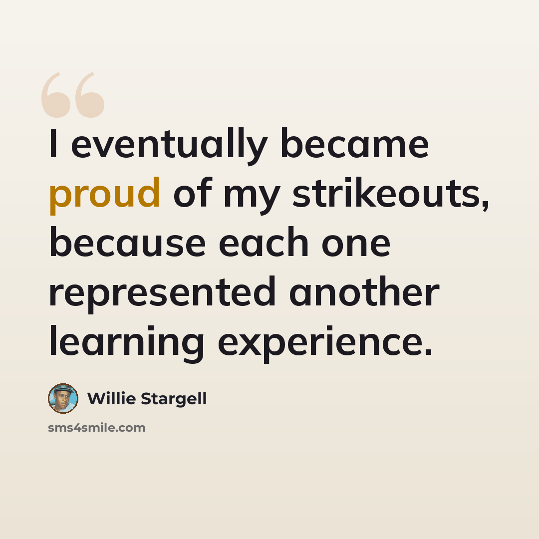 “I eventually became proud of my strikeouts, because each one represented another learning experience.” quote by Willie Stargell