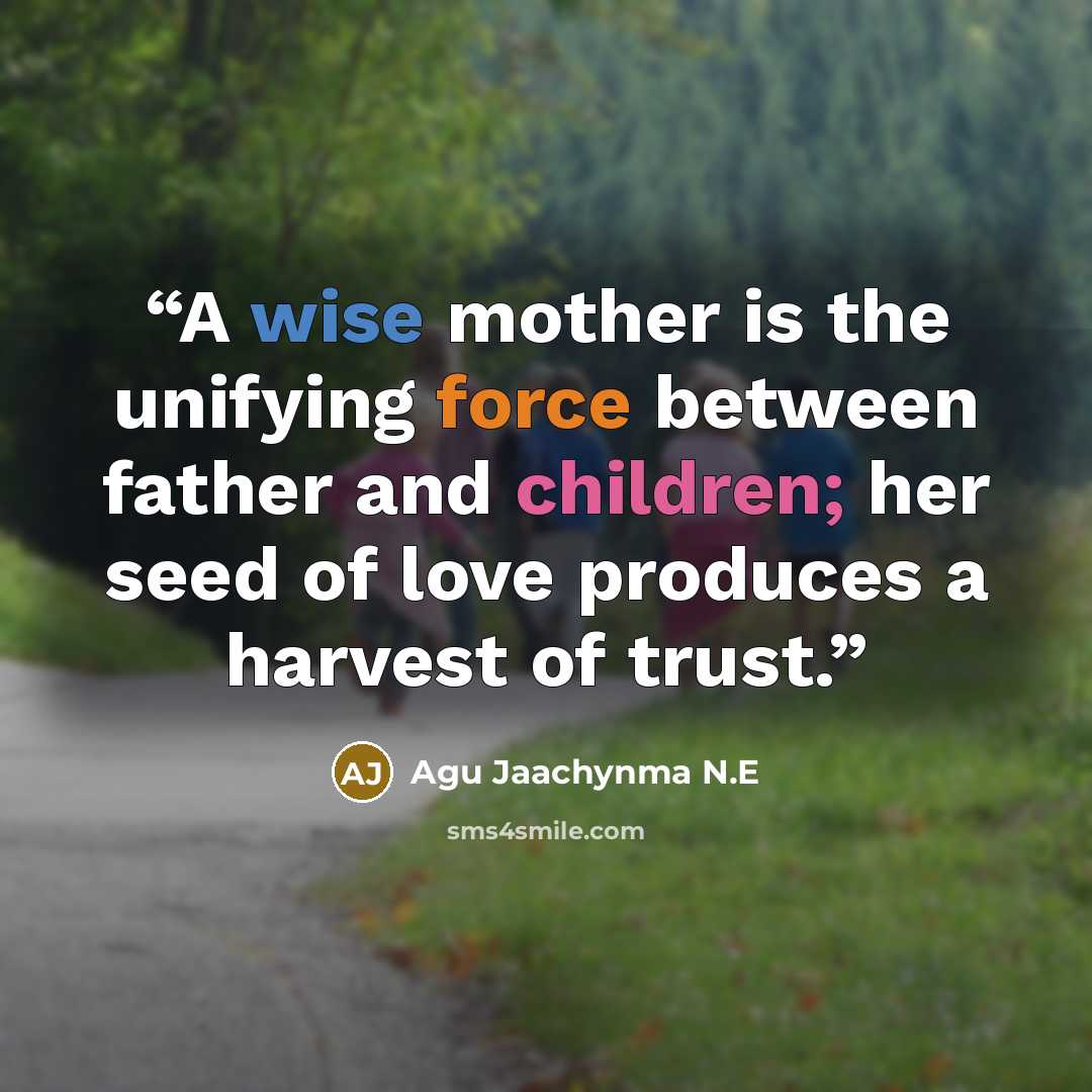 “A wise mother is the unifying force between father and children; her seed of love produces a harvest of trust.” quote by Agu Jaachynma N.E