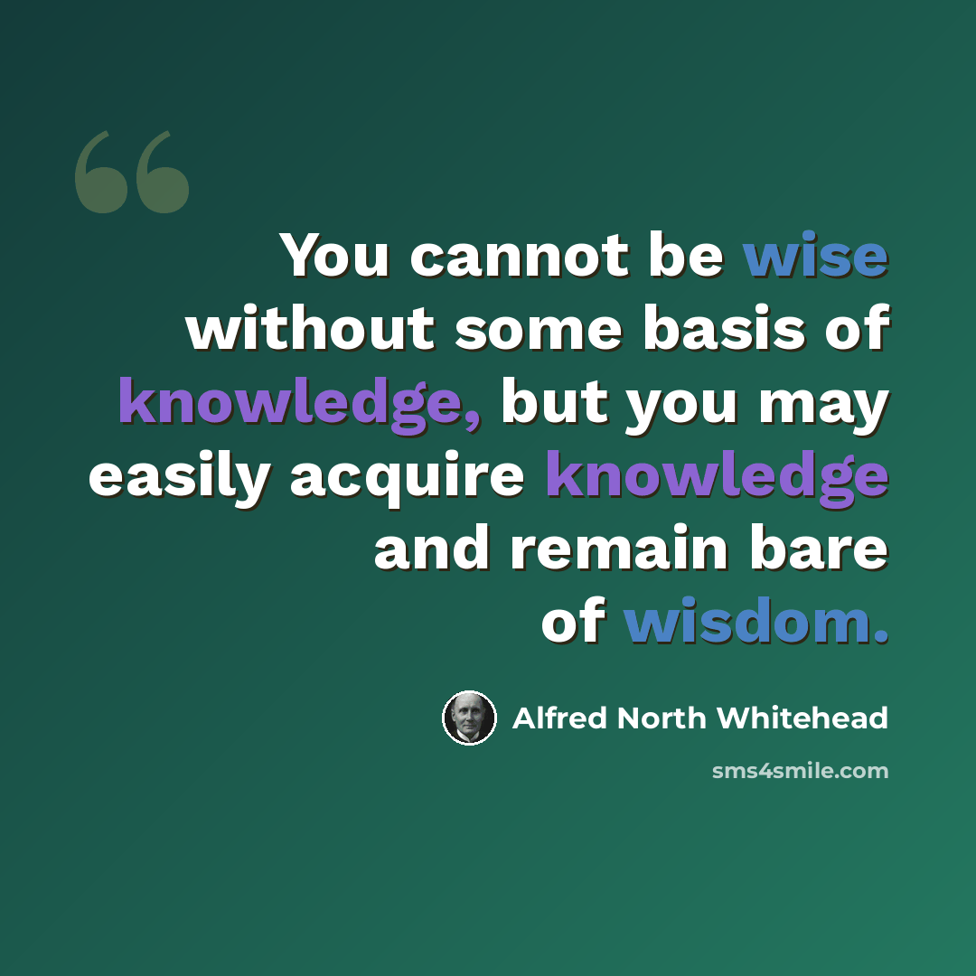 “You cannot be wise without some basis of knowledge, but you may easily acquire knowledge and remain bare of wisdom.” quote by Alfred North Whitehead