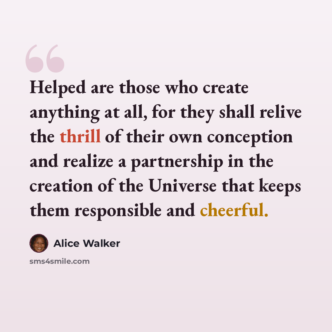 “Helped are those who create anything at all, for they shall relive the thrill of their own conception and realize a partnership in the creation of the Universe that keeps them responsible and cheerful.” quote by Alice Walker