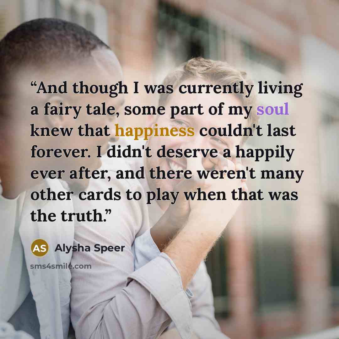 “And though I was currently living a fairy tale, some part of my soul knew that happiness couldn't last forever. I didn't deserve a happily ever after, and there weren't many other cards to play when that was the truth.” quote by Alysha Speer