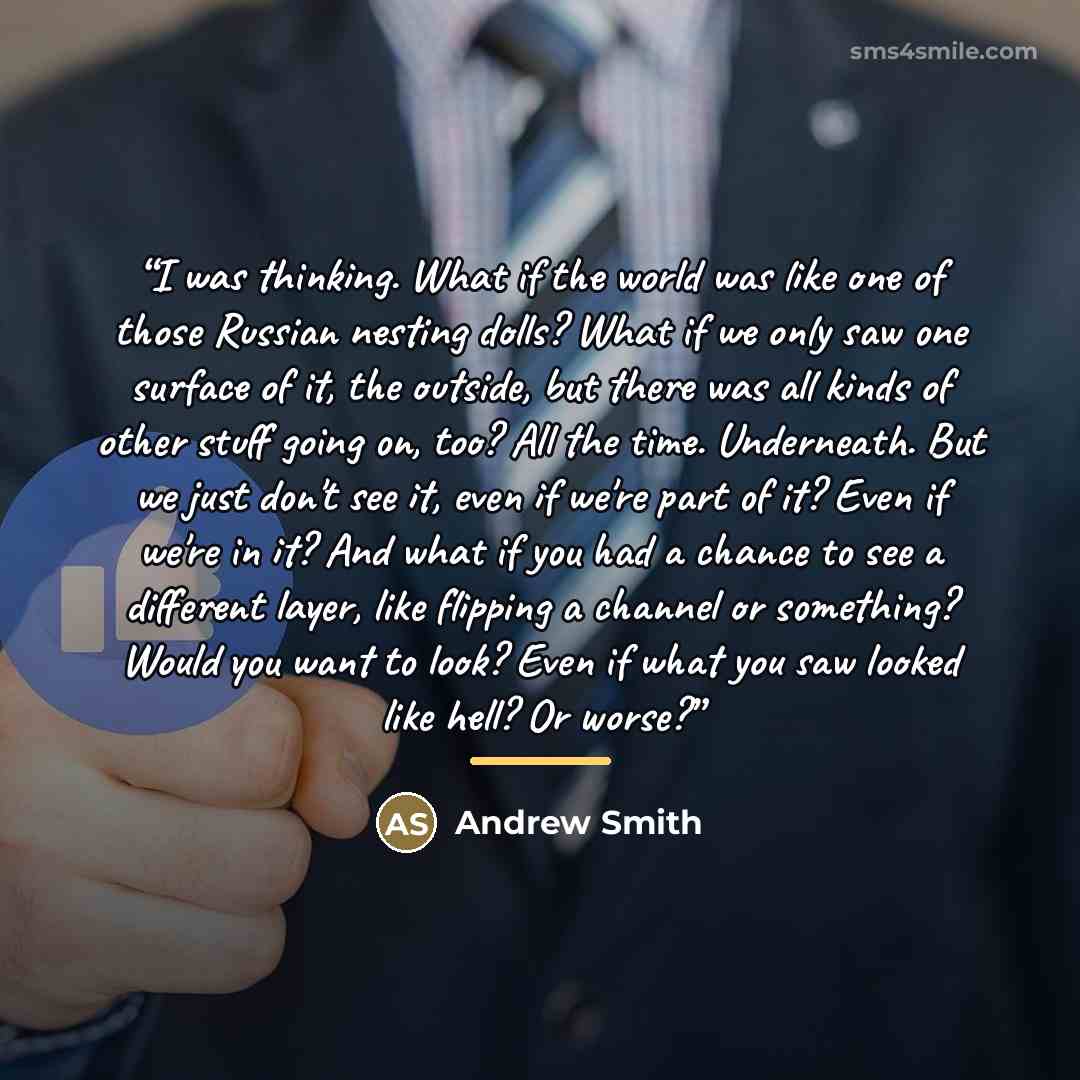 “I was thinking. What if the world was like one of those Russian nesting dolls? What if we only saw one surface of it, the outside, but there was all kinds of other stuff going on, too? All the time. Underneath. But we just don't see it, even if we're part of it? Even if we're in it? And what if…” quote by Andrew Smith