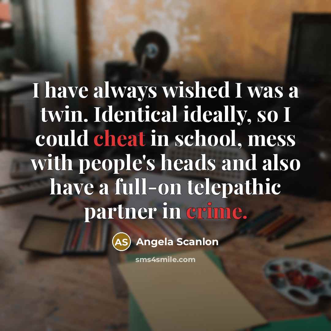 “I have always wished I was a twin. Identical ideally, so I could cheat in school, mess with people's heads and also have a full-on telepathic partner in crime.” quote by Angela Scanlon
