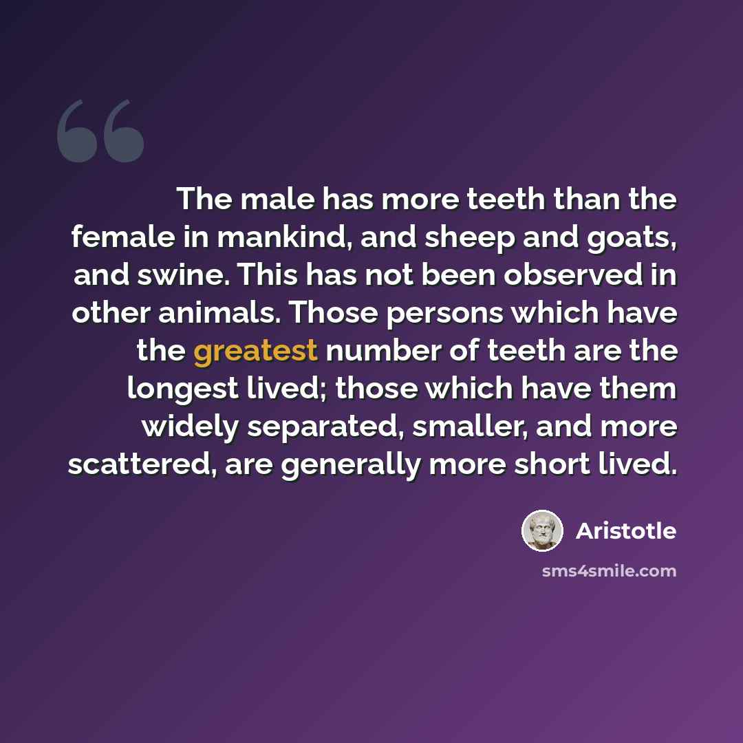 “The male has more teeth than the female in mankind, and sheep and goats, and swine. This has not been observed in other animals. Those persons which have the greatest number of teeth are the longest lived; those which have them widely separated, smaller, and more scattered, are generally more…” quote by Aristotle