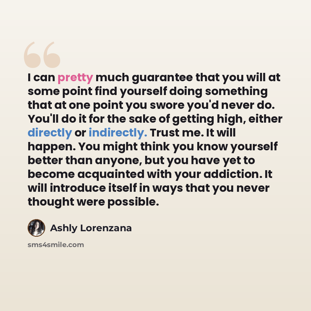 “I can pretty much guarantee that you will at some point find yourself doing something that at one point you swore you'd never do. You'll do it for the sake of getting high, either directly or indirectly. Trust me. It will happen. You might think you know yourself better than anyone, but you have…” quote by Ashly Lorenzana