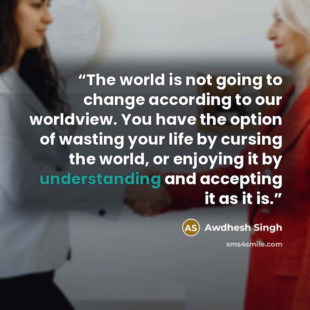“The world is not going to change according to our worldview. You have the option of wasting your life by cursing the world, or enjoying it by understanding and accepting it as it is.” quote by Awdhesh Singh