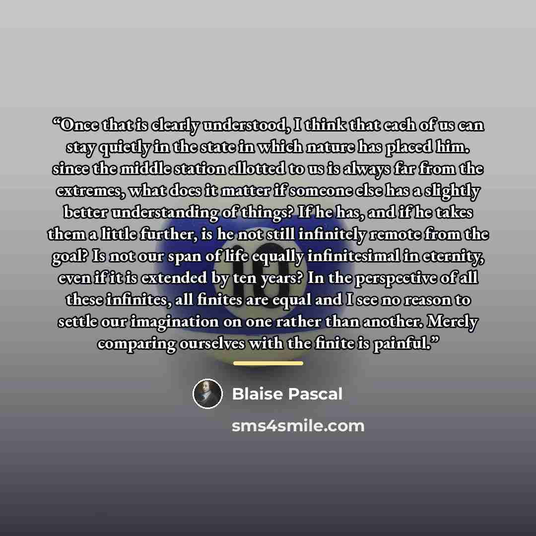 “Once that is clearly understood, I think that each of us can stay quietly in the state in which nature has placed him. since the middle station allotted to us is always far from the extremes, what does it matter if someone else has a slightly better understanding of things? If he has, and if he…” quote by Blaise Pascal