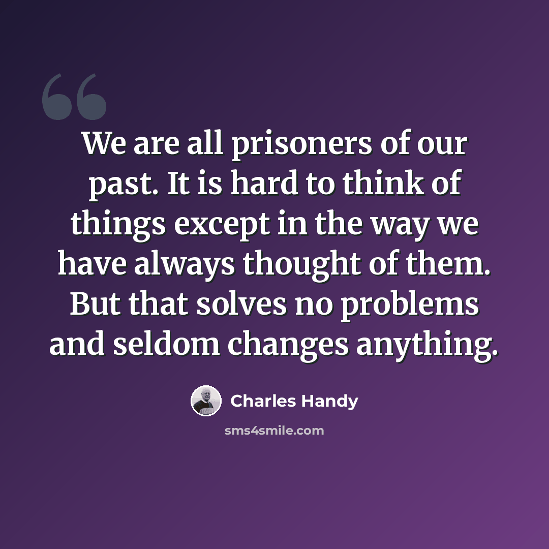 “We are all prisoners of our past. It is hard to think of things except in the way we have always thought of them. But that solves no problems and seldom changes anything.” quote by Charles Handy