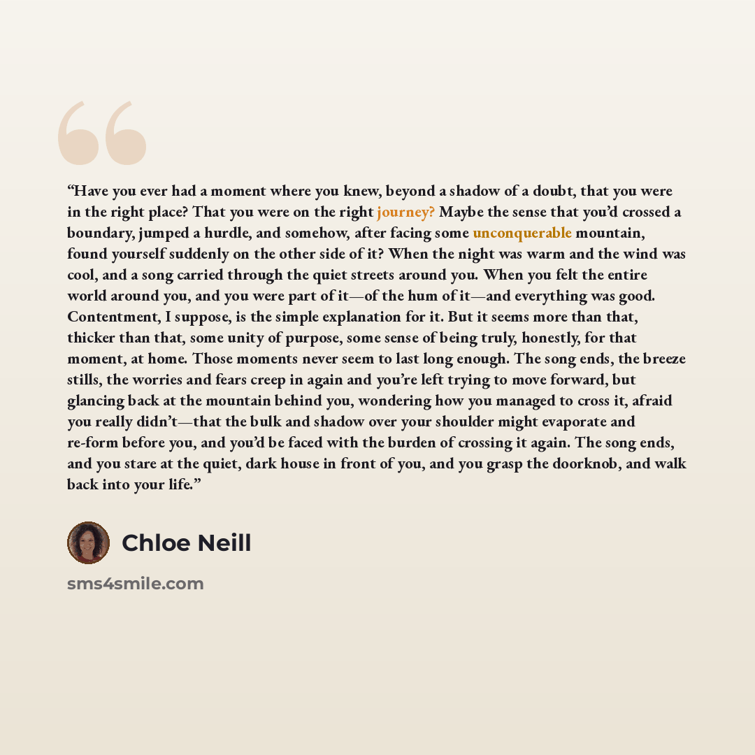 “Have you ever had a moment where you knew, beyond a shadow of a doubt, that you were in the right place? That you were on the right journey? Maybe the sense that you’d crossed a boundary, jumped a hurdle, and somehow, after facing some unconquerable mountain, found yourself suddenly on the other…” quote by Chloe Neill