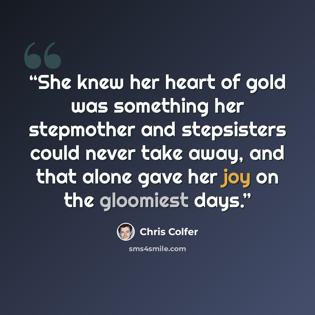 “She knew her heart of gold was something her stepmother and stepsisters could never take away, and that alone gave her joy on the gloomiest days.” quote by Chris Colfer